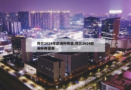 荷兰2024年欧洲杯阵容,荷兰2024欧洲杯阵容表