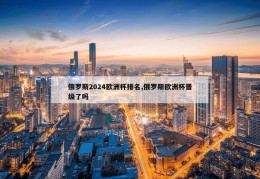 俄罗斯2024欧洲杯排名,俄罗斯欧洲杯晋级了吗