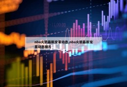 nba火箭最新交易动态,nba火箭最新交易动态图片